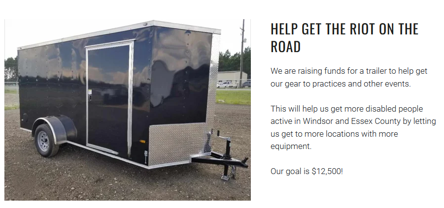  Help get the Riot on the Road We are raising funds for a trailer to help get our gear to practices and other events.  This will help us get more disabled people active in Windsor and Essex County by letting us get to more locations with more equipment.  Our goal is $12,500!